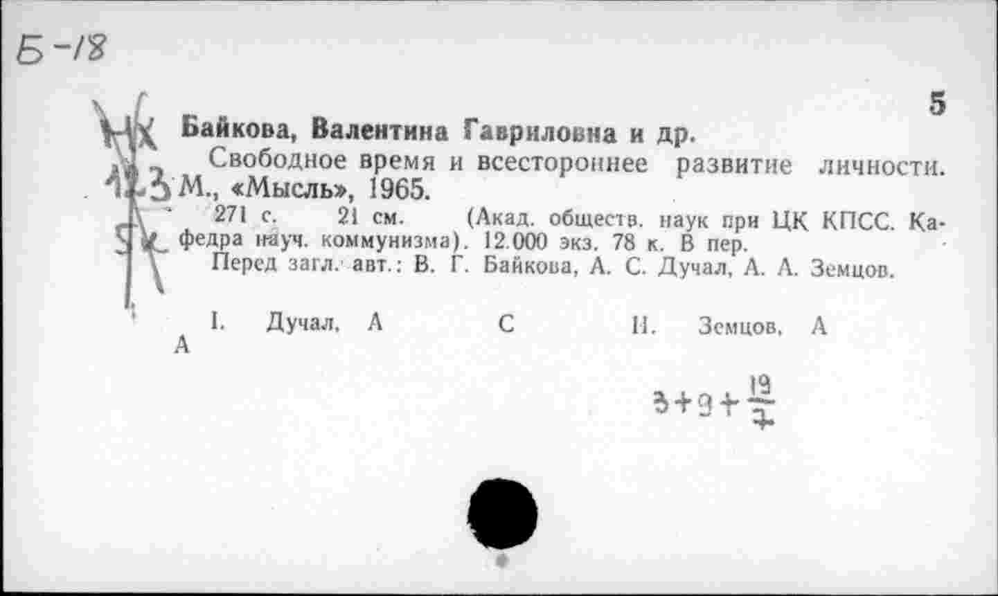 ﻿
Байкова, Валентина Гавриловна и др.
>4 -I Свободное время и всестороннее развитие личности.
Ч. -5 М., «Мысль», 1965.
Д' 27• с- 21 см. (Акад, обществ, наук при ЦК КПСС. Ка-1 к» Федра науч, коммунизма). 12.000 экз. 78 к. В пер.
\ Перед загл. авт.: В. Г. Байкова, А. С. Думал, А. А. Земцов.
I. Думал, А	С	II. Земцов. А
А